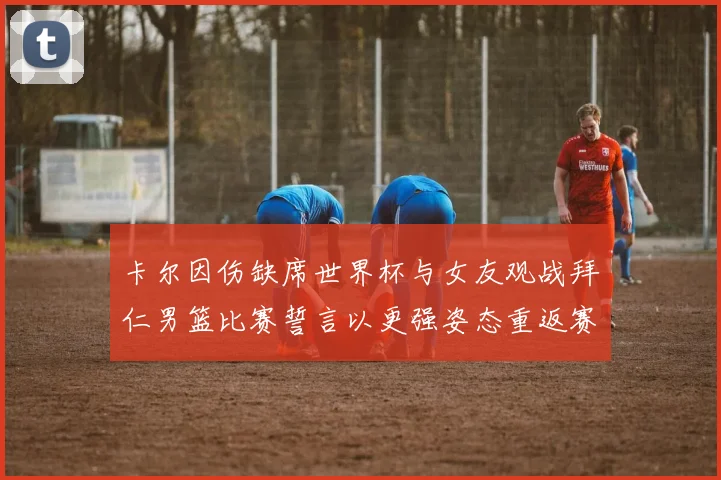 卡尔因伤缺席世界杯与女友观战拜仁男篮比赛誓言以更强姿态重返赛场