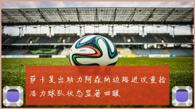 萨卡复出助力阿森纳边路进攻重拾活力球队状态显著回暖