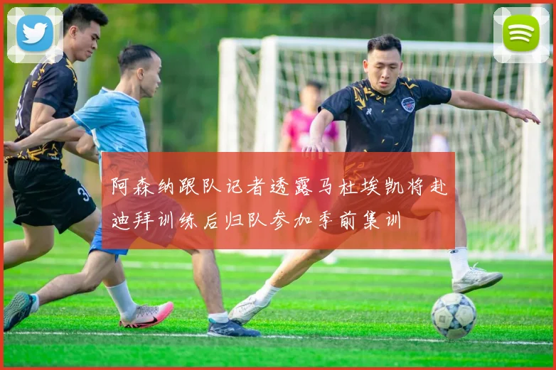 阿森纳跟队记者透露马杜埃凯将赴迪拜训练后归队参加季前集训