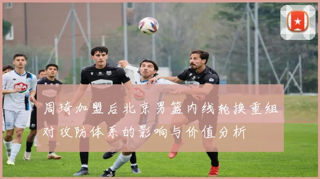 周琦加盟后北京男篮内线轮换重组对攻防体系的影响与价值分析