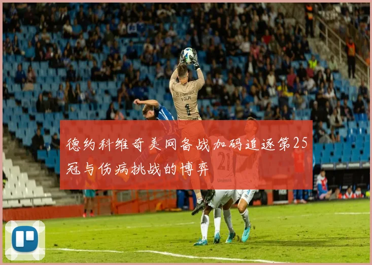 德约科维奇美网备战加码追逐第25冠与伤病挑战的博弈