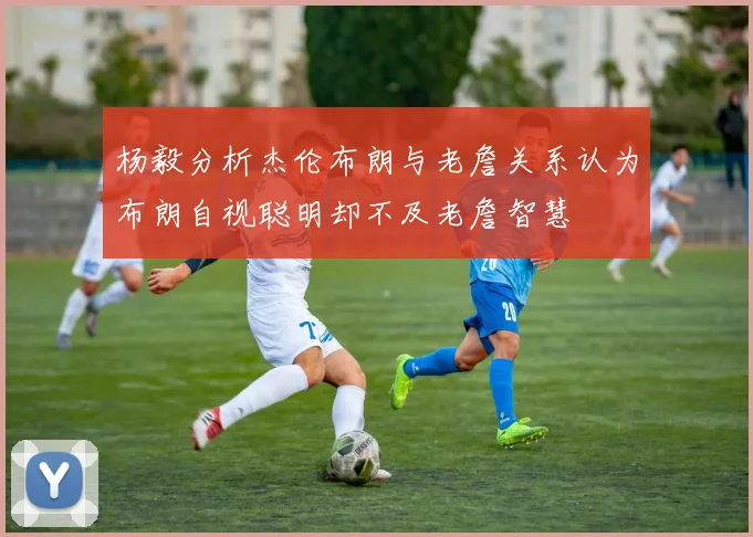 杨毅分析杰伦布朗与老詹关系认为布朗自视聪明却不及老詹智慧