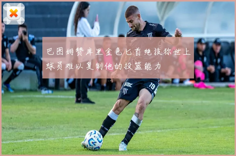巴图姆赞库里金色匕首绝技称世上球员难以复制他的投篮能力